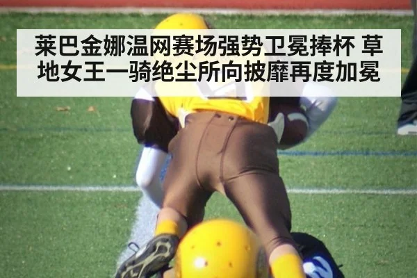 莱巴金娜温网赛场强势卫冕捧杯 草地女王一骑绝尘所向披靡再度加冕
