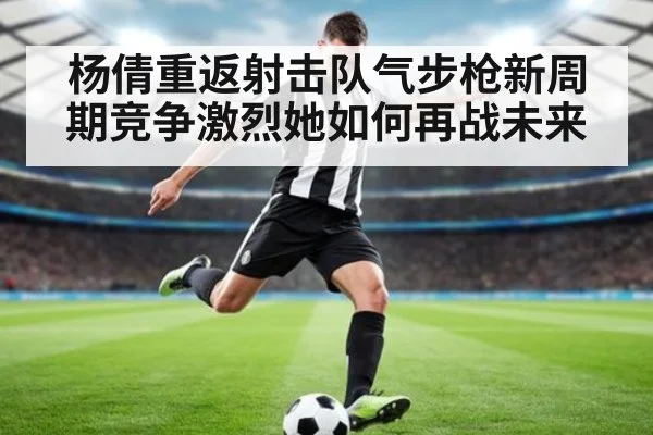 杨倩重返射击队气步枪新周期竞争激烈她如何再战未来